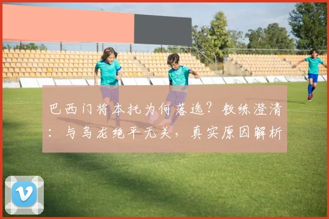 巴西门将本托为何落选？教练澄清：与乌龙绝平无关，真实原因解析