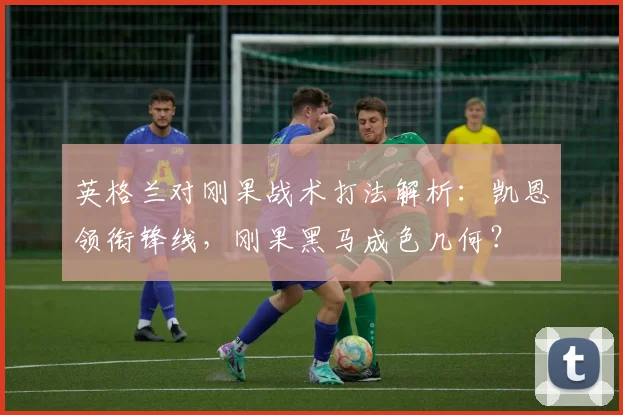 英格兰对刚果战术打法解析：凯恩领衔锋线，刚果黑马成色几何？