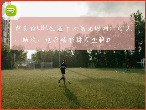 郭艾伦CBA生涯十大高光时刻:过人、助攻、绝杀精彩瞬间全解析