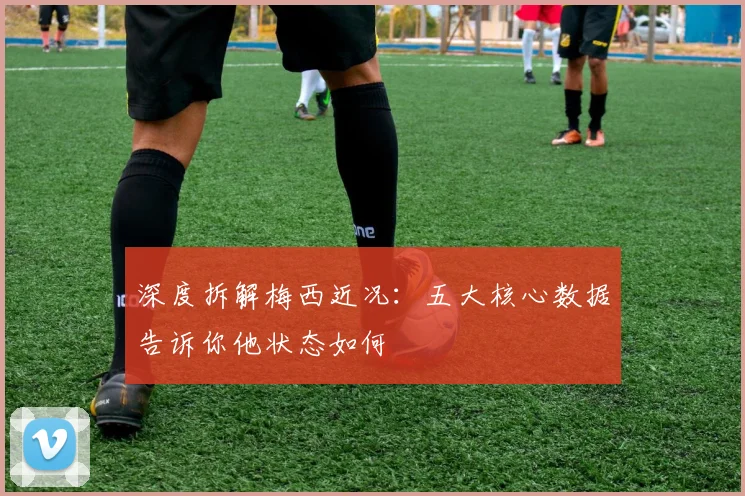 深度拆解梅西近况：五大核心数据告诉你他状态如何